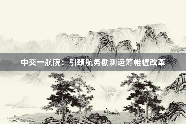 中交一航院：引颈航务勘测运筹帷幄改革